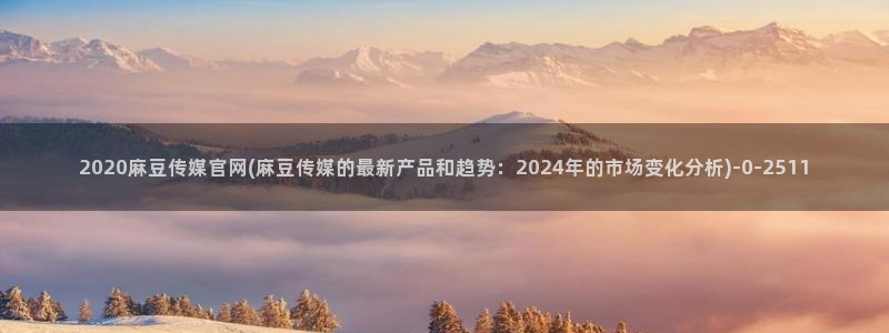 麻豆视频解说文案：2020麻豆传媒官网(麻豆传媒的最新产品和趋势：202